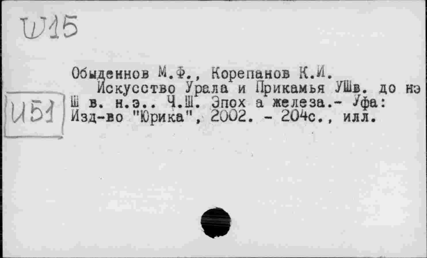 ﻿W45
Обыденнов М.Ф., Корепанов К.И.
__	Искусство Урала и Прикамья УШв. до нэ і і û ) Uii в. н.э.. Ч.Ш. Эпох а железа.- Уфа: И<> Изд-во "Юрика", 2002. - 204с., илл.